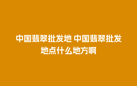 中国翡翠批发地 中国翡翠批发地点什么地方啊