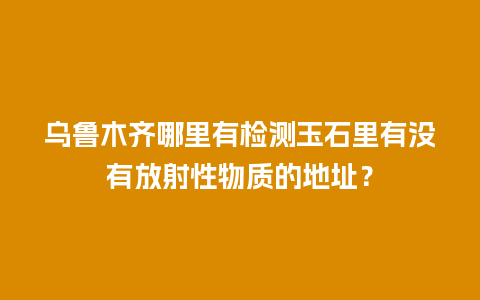 乌鲁木齐哪里有检测玉石里有没有放射性物质的地址？