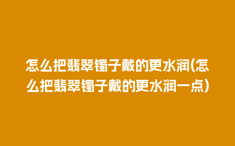 怎么把翡翠镯子戴的更水润(怎么把翡翠镯子戴的更水润一点)