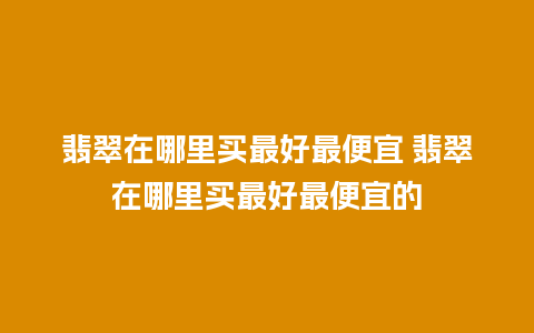 翡翠在哪里买最好最便宜 翡翠在哪里买最好最便宜的