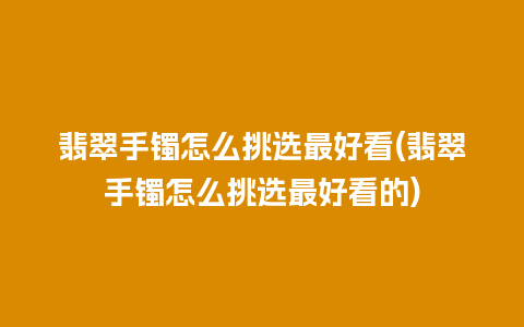 翡翠手镯怎么挑选最好看(翡翠手镯怎么挑选最好看的)