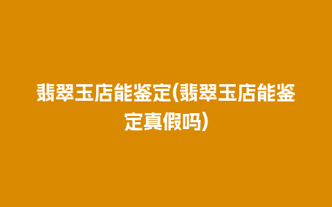 翡翠玉店能鉴定(翡翠玉店能鉴定真假吗)