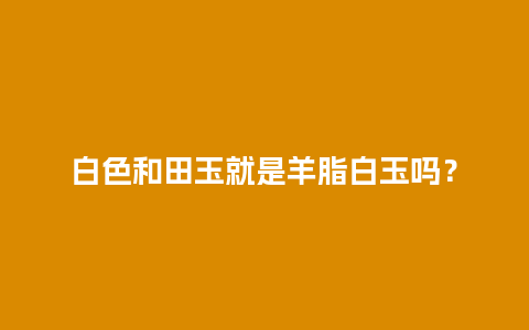 白色和田玉就是羊脂白玉吗？