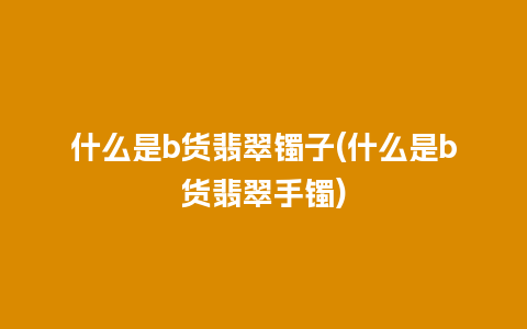 什么是b货翡翠镯子(什么是b货翡翠手镯)