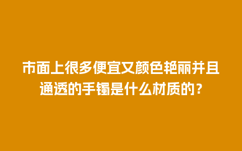 市面上很多便宜又颜色艳丽并且通透的手镯是什么材质的？