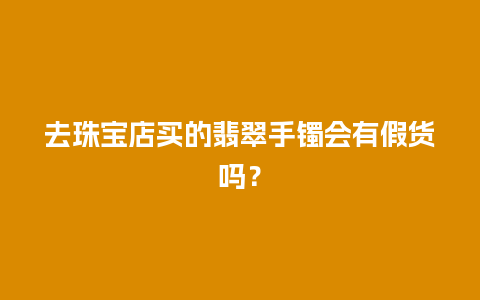 去珠宝店买的翡翠手镯会有假货吗？