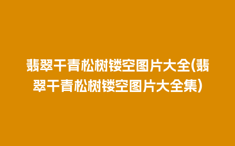 翡翠干青松树镂空图片大全(翡翠干青松树镂空图片大全集)