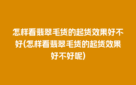 怎样看翡翠毛货的起货效果好不好(怎样看翡翠毛货的起货效果好不好呢)