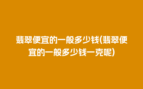 翡翠便宜的一般多少钱(翡翠便宜的一般多少钱一克呢)