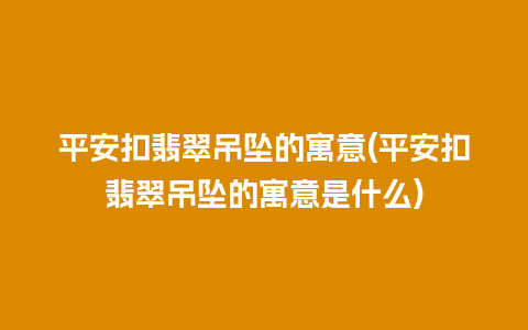 平安扣翡翠吊坠的寓意(平安扣翡翠吊坠的寓意是什么)