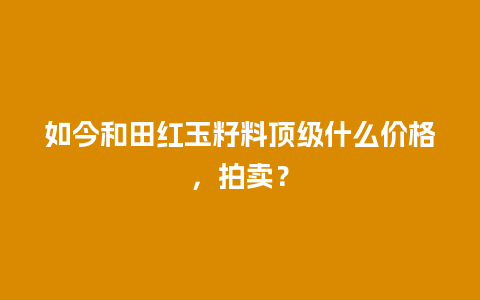 如今和田红玉籽料顶级什么价格，拍卖？