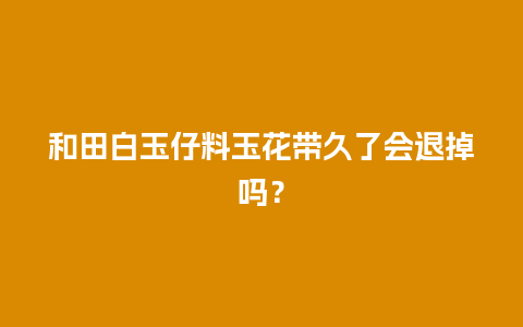 和田白玉仔料玉花带久了会退掉吗？