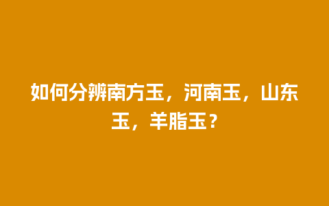 如何分辨南方玉，河南玉，山东玉，羊脂玉？