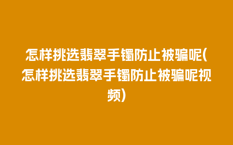 怎样挑选翡翠手镯防止被骗呢(怎样挑选翡翠手镯防止被骗呢视频)