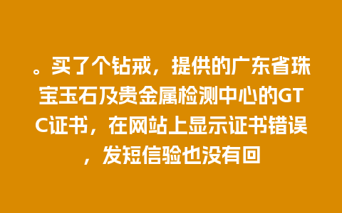 。买了个钻戒，提供的广东省珠宝玉石及贵金属检测中心的GTC证书，在网站上显示证书错误，发短信验也没有回