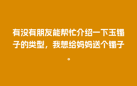 有没有朋友能帮忙介绍一下玉镯子的类型，我想给妈妈送个镯子。