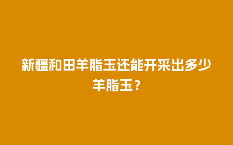 新疆和田羊脂玉还能开采出多少羊脂玉？