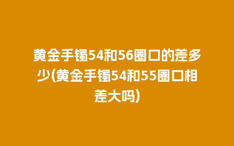 黄金手镯54和56圈口的差多少(黄金手镯54和55圈口相差大吗)