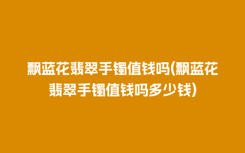 飘蓝花翡翠手镯值钱吗(飘蓝花翡翠手镯值钱吗多少钱)