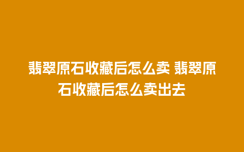 翡翠原石收藏后怎么卖 翡翠原石收藏后怎么卖出去