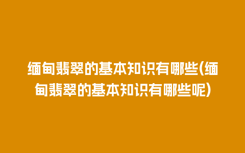 缅甸翡翠的基本知识有哪些(缅甸翡翠的基本知识有哪些呢)