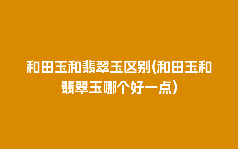 和田玉和翡翠玉区别(和田玉和翡翠玉哪个好一点)