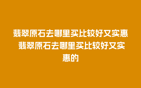 翡翠原石去哪里买比较好又实惠 翡翠原石去哪里买比较好又实惠的