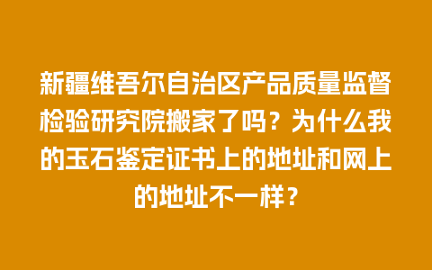 新疆维吾尔自治区产品质量监督检验研究院搬家了吗？为什么我的玉石鉴定证书上的地址和网上的地址不一样？