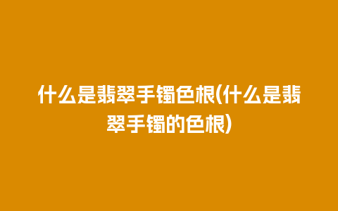 什么是翡翠手镯色根(什么是翡翠手镯的色根)