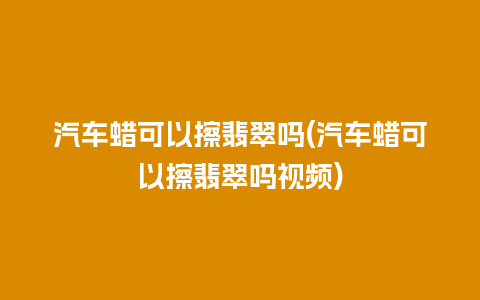 汽车蜡可以擦翡翠吗(汽车蜡可以擦翡翠吗视频)