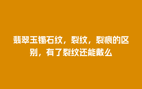 翡翠玉镯石纹，裂纹，裂痕的区别，有了裂纹还能戴么