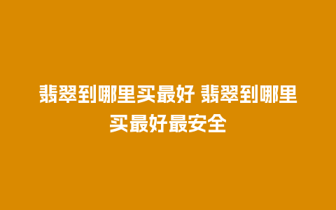 翡翠到哪里买最好 翡翠到哪里买最好最安全