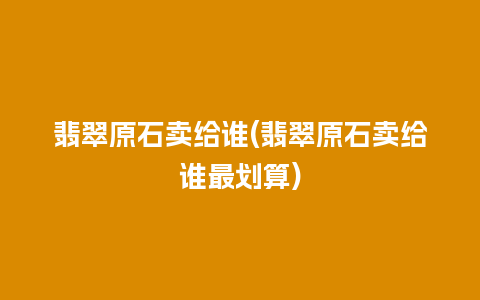 翡翠原石卖给谁(翡翠原石卖给谁最划算)