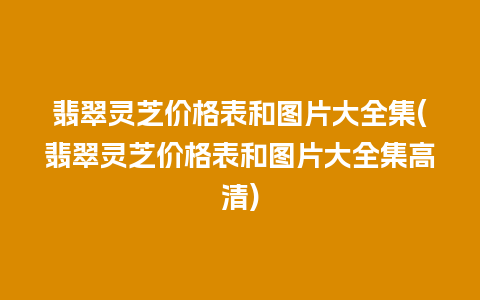 翡翠灵芝价格表和图片大全集(翡翠灵芝价格表和图片大全集高清)