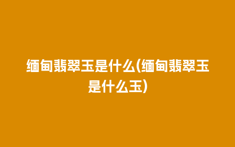 缅甸翡翠玉是什么(缅甸翡翠玉是什么玉)