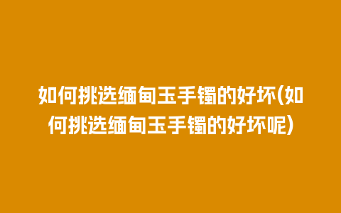 如何挑选缅甸玉手镯的好坏(如何挑选缅甸玉手镯的好坏呢)