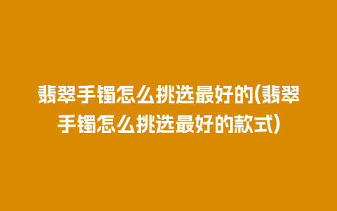 翡翠手镯怎么挑选最好的(翡翠手镯怎么挑选最好的款式)