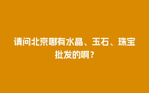 请问北京哪有水晶、玉石、珠宝批发的啊？