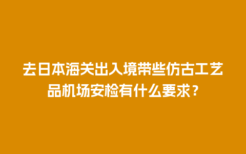 去日本海关出入境带些仿古工艺品机场安检有什么要求？