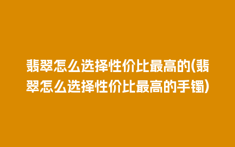 翡翠怎么选择性价比最高的(翡翠怎么选择性价比最高的手镯)