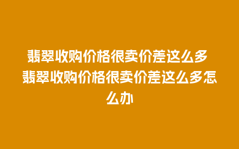 翡翠收购价格很卖价差这么多 翡翠收购价格很卖价差这么多怎么办