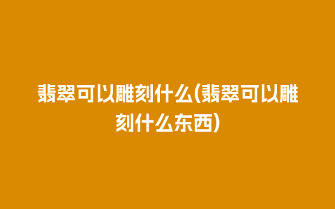 翡翠可以雕刻什么(翡翠可以雕刻什么东西)