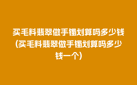 买毛料翡翠做手镯划算吗多少钱(买毛料翡翠做手镯划算吗多少钱一个)