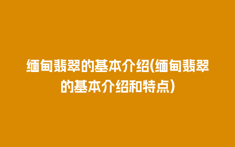 缅甸翡翠的基本介绍(缅甸翡翠的基本介绍和特点)