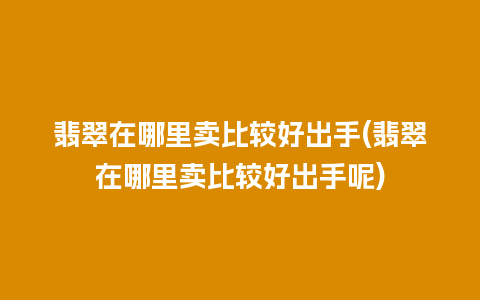 翡翠在哪里卖比较好出手(翡翠在哪里卖比较好出手呢)