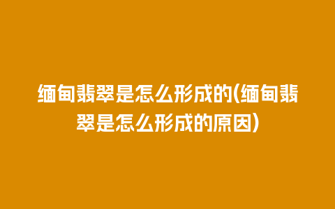 缅甸翡翠是怎么形成的(缅甸翡翠是怎么形成的原因)