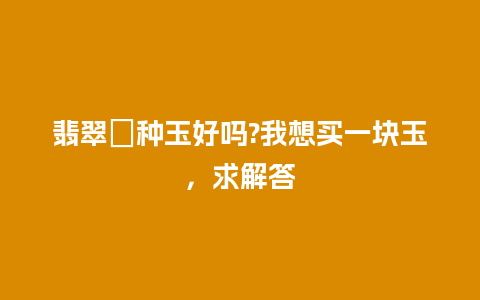 翡翠糥种玉好吗?我想买一块玉，求解答