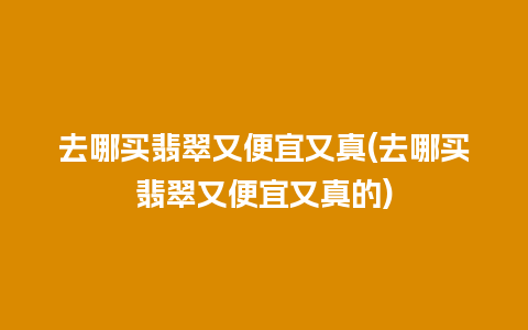 去哪买翡翠又便宜又真(去哪买翡翠又便宜又真的)