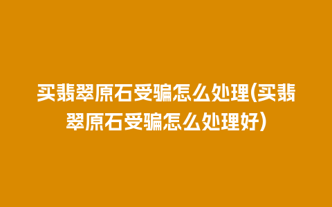 买翡翠原石受骗怎么处理(买翡翠原石受骗怎么处理好)