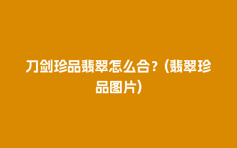 刀剑珍品翡翠怎么合？(翡翠珍品图片)